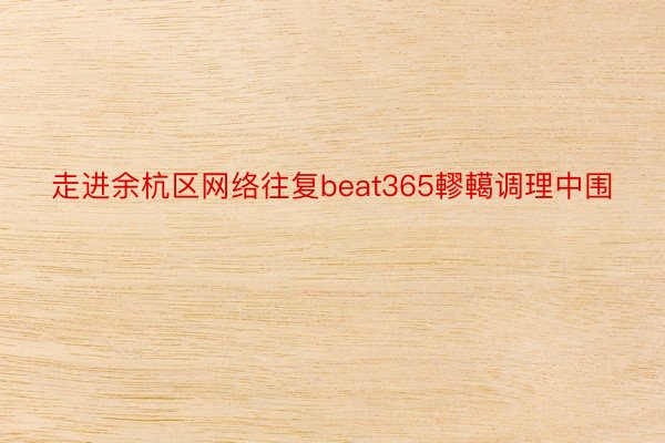 走进余杭区网络往复beat365轇轕调理中围