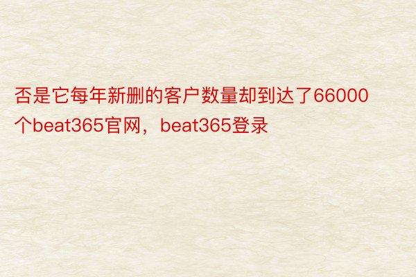 否是它每年新删的客户数量却到达了66000个beat365官网，beat365登录