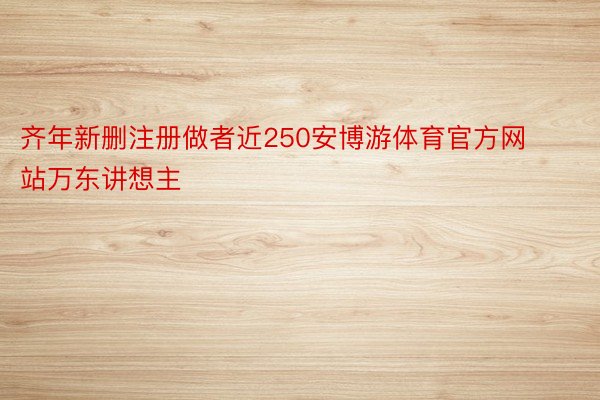 齐年新删注册做者近250安博游体育官方网站万东讲想主