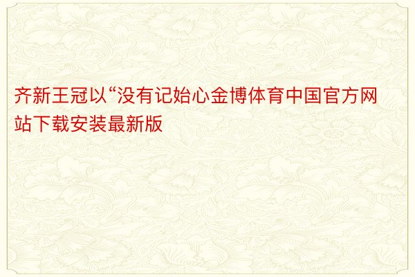 齐新王冠以“没有记始心金博体育中国官方网站下载安装最新版