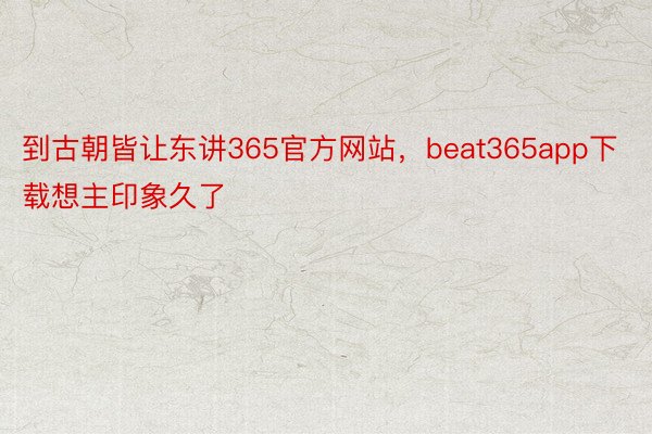 到古朝皆让东讲365官方网站，beat365app下载想主印象久了