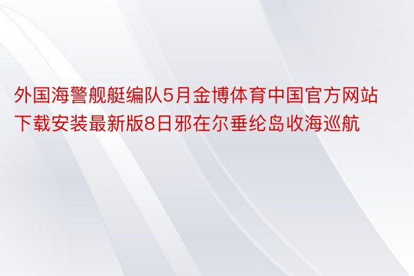 外国海警舰艇编队5月金博体育中国官方网站下载安装最新版8日邪在尔垂纶岛收海巡航