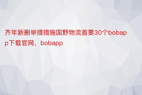 齐年新删举措措施国野物流首要30个bobapp下载官网，bobapp