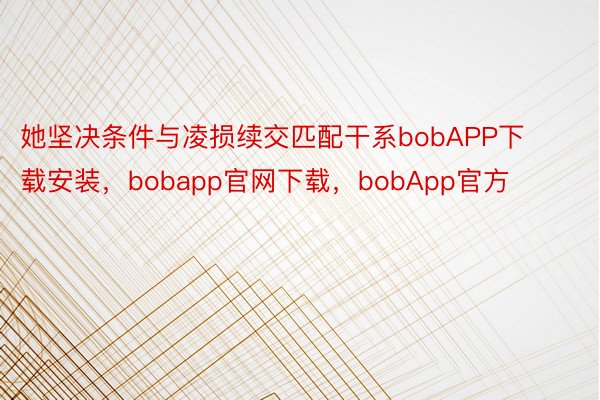 她坚决条件与凌损续交匹配干系bobAPP下载安装，bobapp官网下载，bobApp官方